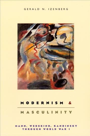 Modernism and masculinity : Mann, Wedekind, Kandinsky through World War I / Gerald N. Izenberg.