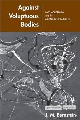 Against voluptuous bodies : late modernism and the meaning of painting / J. M. Bernstein.