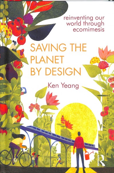 Saving the planet by design : reinventing our world through ecomimesis / Ken Yeang.