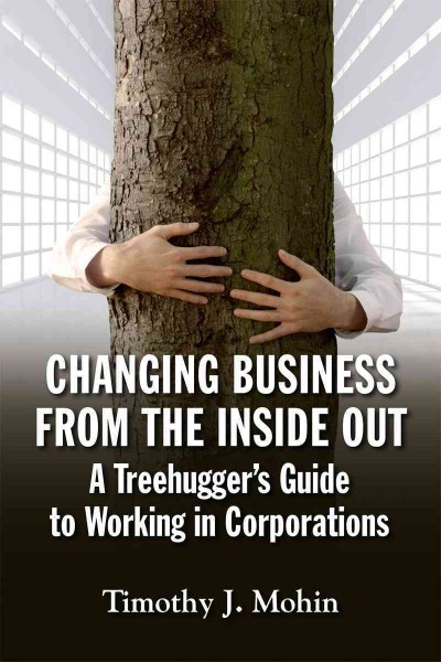 Changing business from the inside out : a treehugger's guide to working in corporations / Timothy J. Mohin.