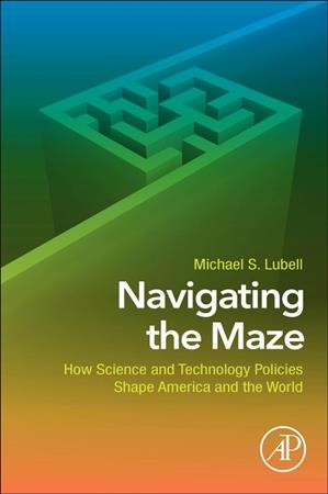 Navigating the maze : how science and technology policies shape America and the world / Michael S. Lubell, Mark W. Zemansky Professor of Physics, City College of the City University of New York (CCNY), New York, NY, United States