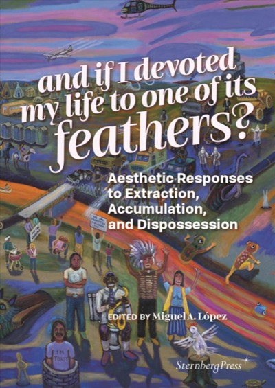And if I devoted my life to one of its feathers?  : aesthetic responses to extraction, accumulation, and dispossession  / edited by Miguel A. Lopez.
